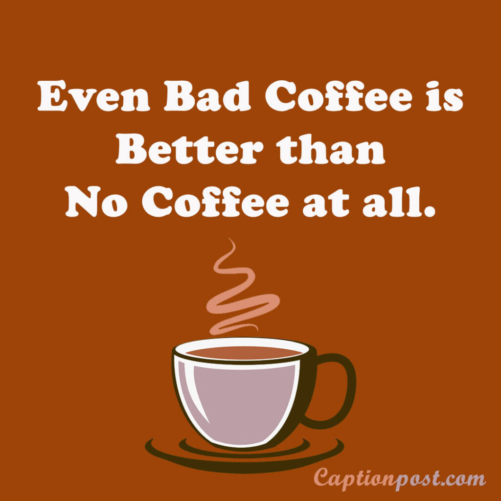 Even Bad Coffee is Better than No Coffee at all.
