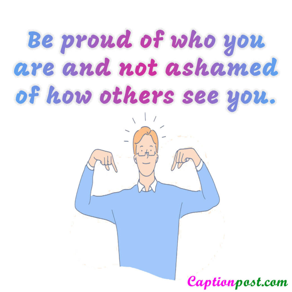Be proud of who you are and not ashamed of how others see you.