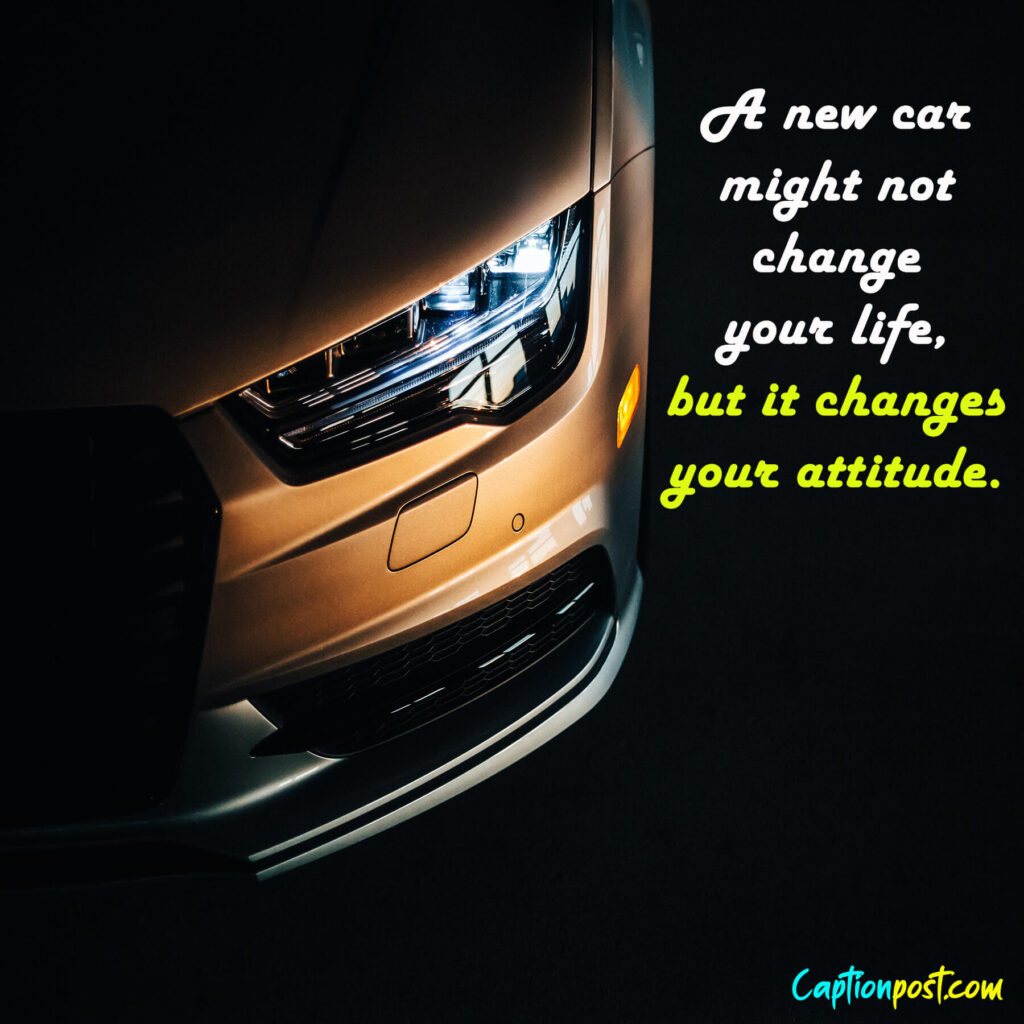 A new car might not change your life, but it changes your attitude.