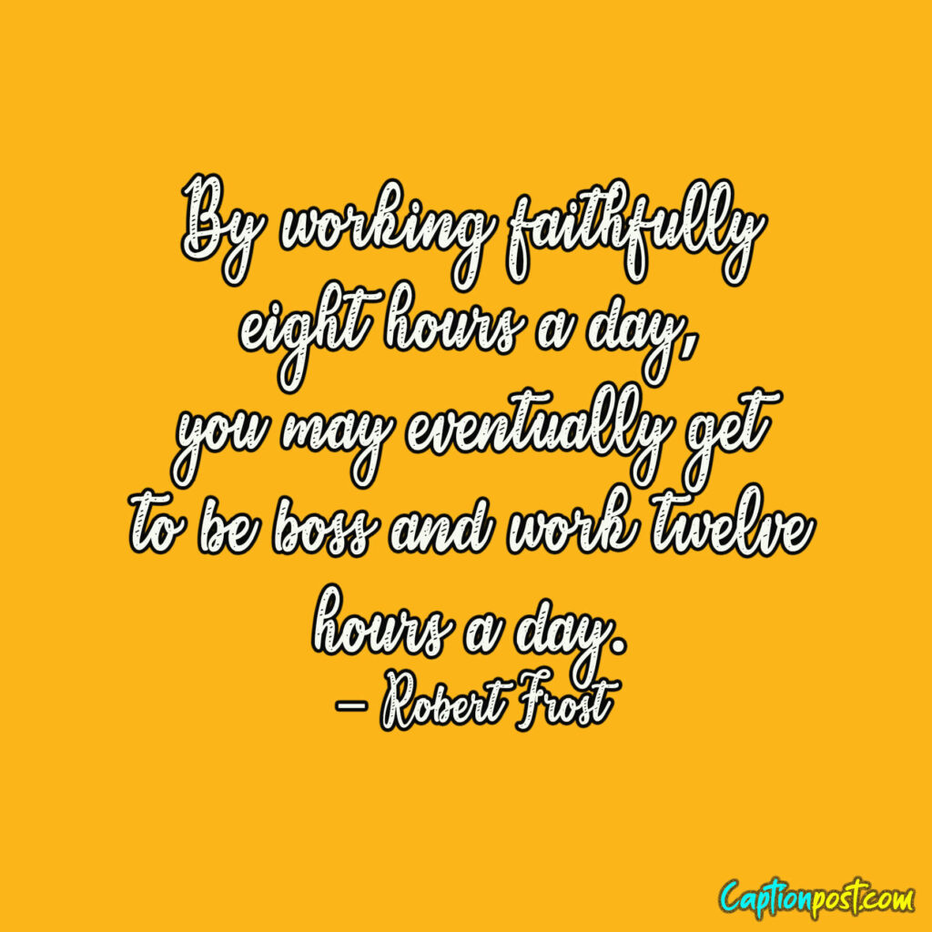By working faithfully eight hours a day, you may eventually get to be boss and work twelve hours a day. – Robert Frost