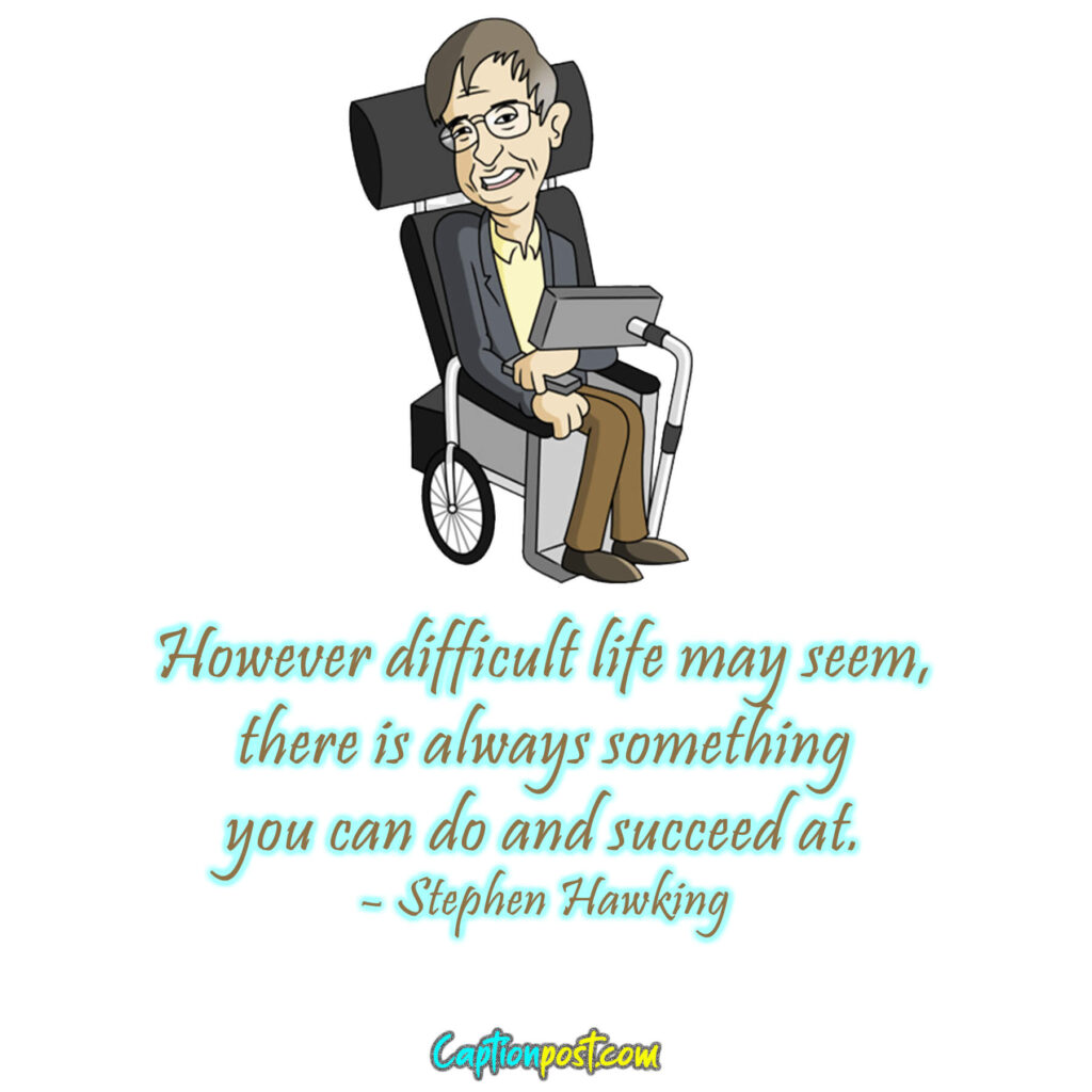 However difficult life may seem, there is always something you can do and succeed at. – Stephen Hawking