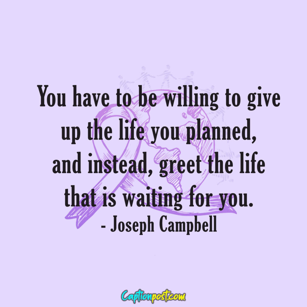 You have to be willing to give up the life you planned, and instead, greet the life that is waiting for you. - Joseph Campbell